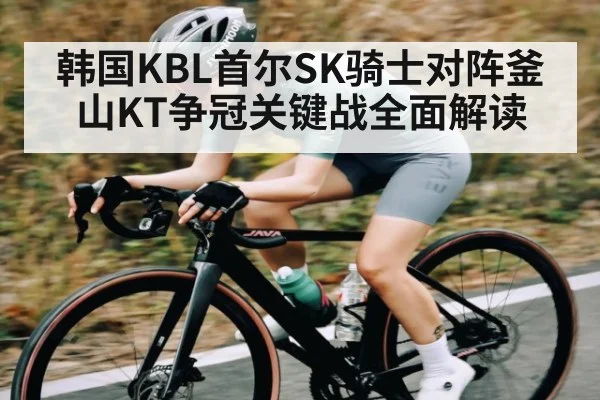 韩国KBL首尔SK骑士对阵釜山KT争冠关键战全面解读